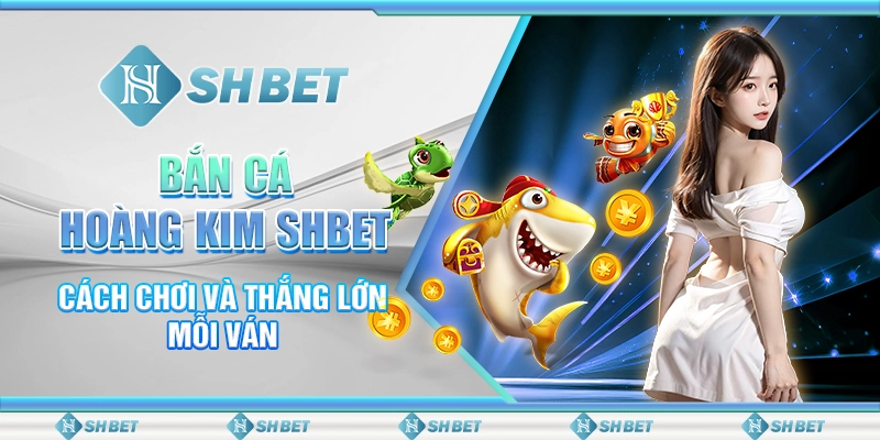 Bắn Cá Hoàng Kim SHBET - Cách Chơi Và Thắng Lớn Mỗi Ván